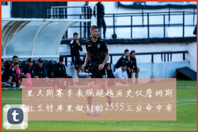 里夫斯赛季表现超越历史仅詹姆斯杜兰特库里做到的2555三分命中率50成就