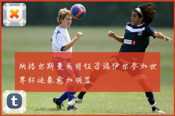 纳格尔斯曼或将征召诺伊尔参加世界杯迹象愈加明显