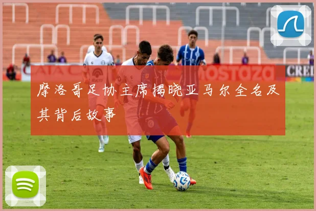 摩洛哥足协主席揭晓亚马尔全名及其背后故事