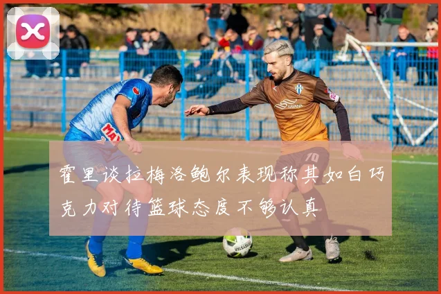 霍里谈拉梅洛鲍尔表现称其如白巧克力对待篮球态度不够认真
