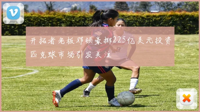 开拓者老板邓顿豪掷225亿美元投资匹克球市场引发关注
