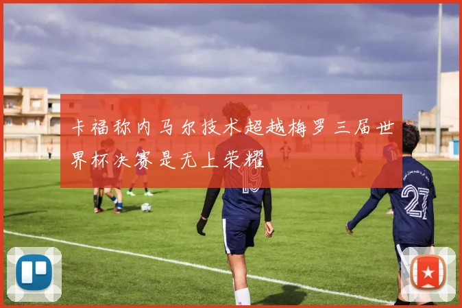 卡福称内马尔技术超越梅罗三届世界杯决赛是无上荣耀