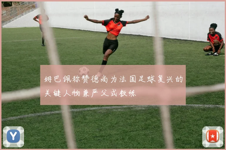 姆巴佩称赞德尚为法国足球复兴的关键人物兼严父式教练