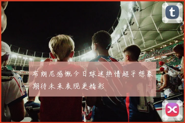 布朗尼感慨今日球迷热情超乎想象期待未来表现更精彩