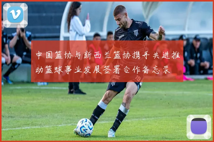 中国篮协与新西兰篮协携手共进推动篮球事业发展签署合作备忘录