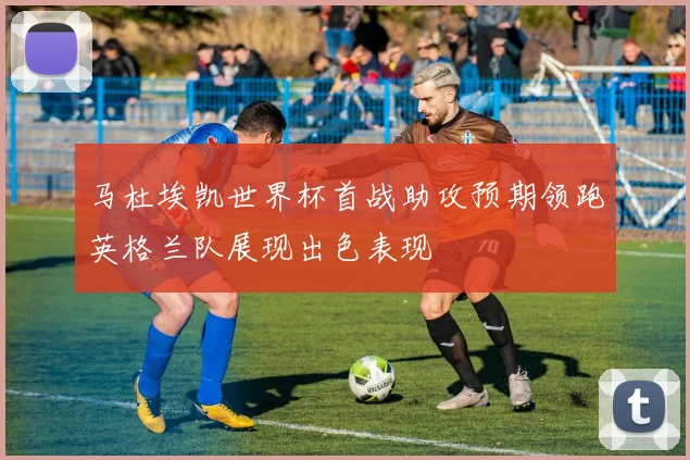马杜埃凯世界杯首战助攻预期领跑英格兰队展现出色表现