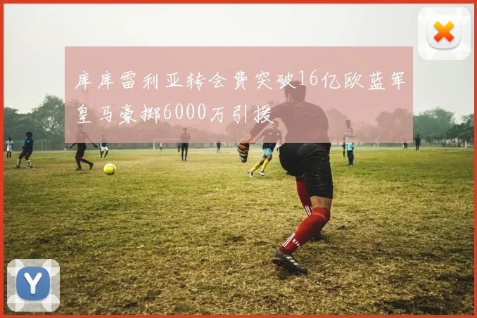 库库雷利亚转会费突破16亿欧蓝军皇马豪掷6000万引援