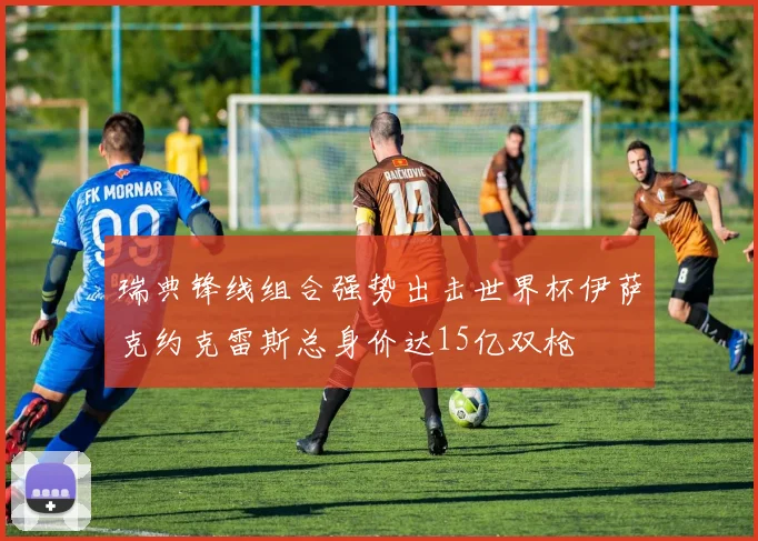 瑞典锋线组合强势出击世界杯伊萨克约克雷斯总身价达15亿双枪