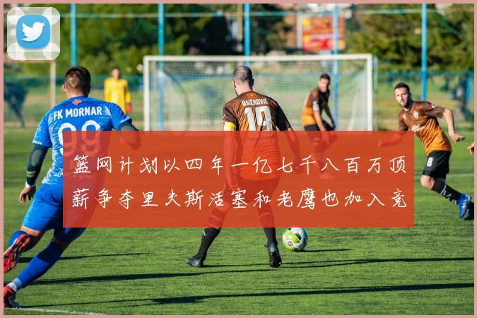 篮网计划以四年一亿七千八百万顶薪争夺里夫斯活塞和老鹰也加入竞标行列