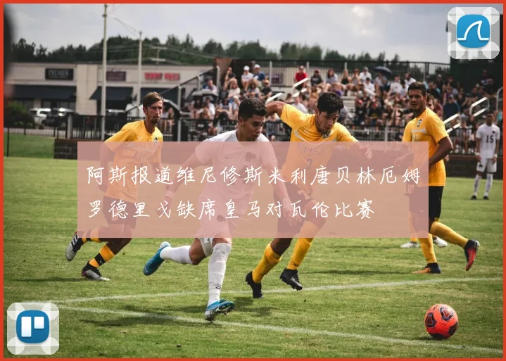 阿斯报道维尼修斯米利唐贝林厄姆罗德里戈缺席皇马对瓦伦比赛