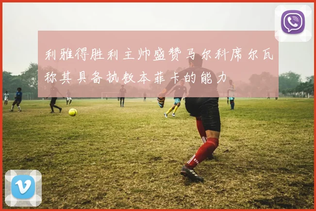 利雅得胜利主帅盛赞马尔科席尔瓦称其具备执教本菲卡的能力