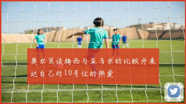 奥尔莫谈梅西与亚马尔的比较并表达自己对10号位的热爱