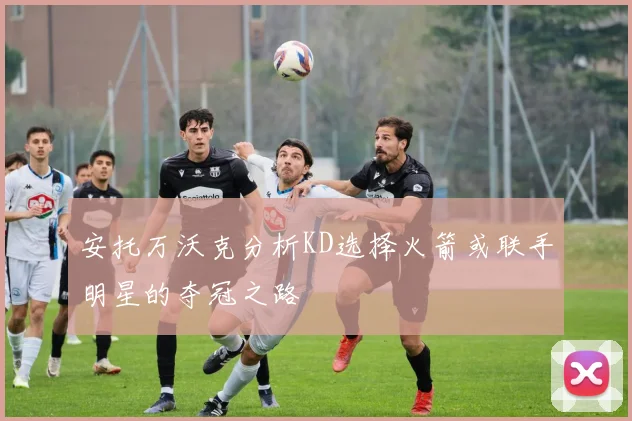 安托万沃克分析KD选择火箭或联手明星的夺冠之路