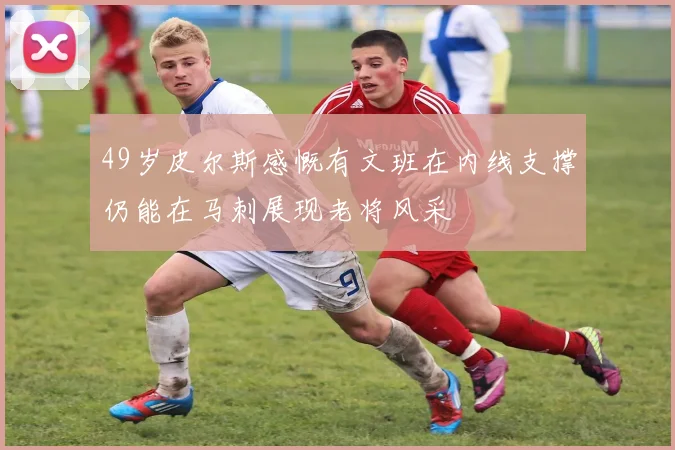 49岁皮尔斯感慨有文班在内线支撑仍能在马刺展现老将风采