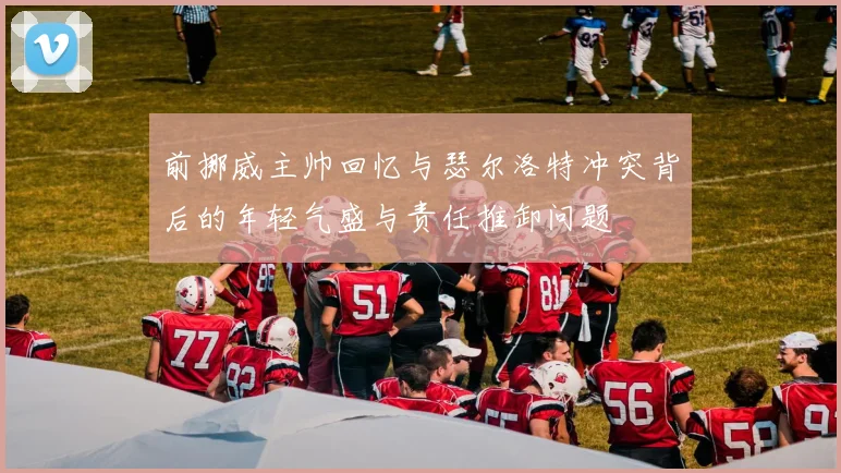 前挪威主帅回忆与瑟尔洛特冲突背后的年轻气盛与责任推卸问题