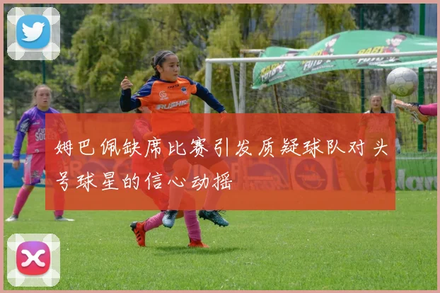 姆巴佩缺席比赛引发质疑球队对头号球星的信心动摇