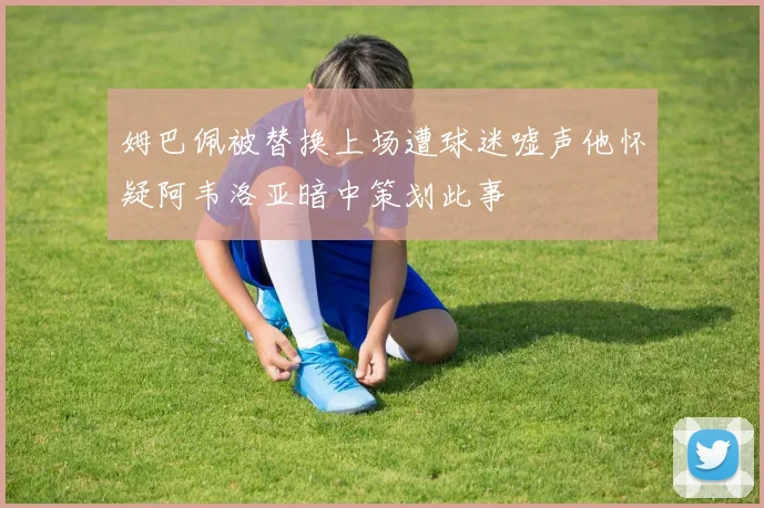 姆巴佩被替换上场遭球迷嘘声他怀疑阿韦洛亚暗中策划此事