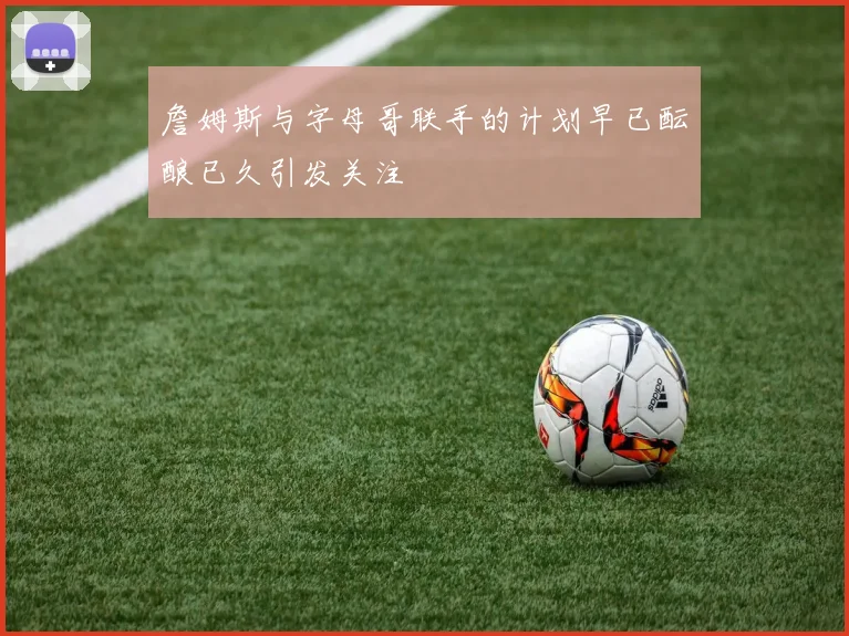 詹姆斯与字母哥联手的计划早已酝酿已久引发关注