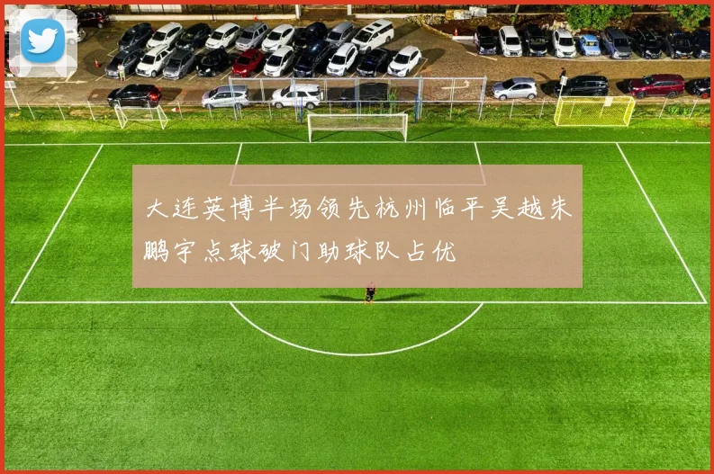 大连英博半场领先杭州临平吴越朱鹏宇点球破门助球队占优